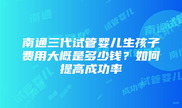 南通三代试管婴儿生孩子费用大概是多少钱？如何提高成功率