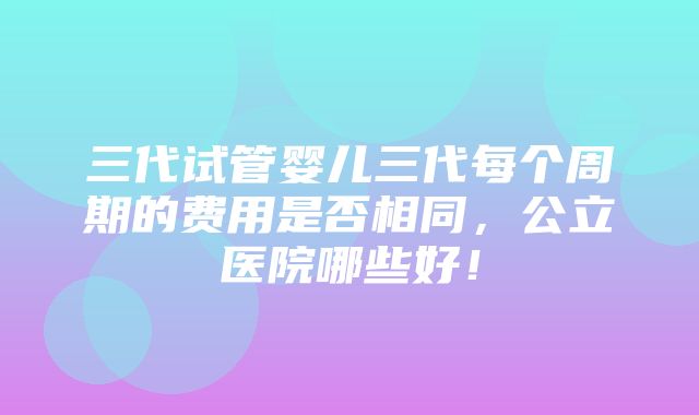 三代试管婴儿三代每个周期的费用是否相同，公立医院哪些好！