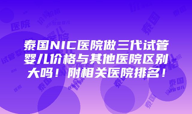 泰国NIC医院做三代试管婴儿价格与其他医院区别大吗！附相关医院排名！