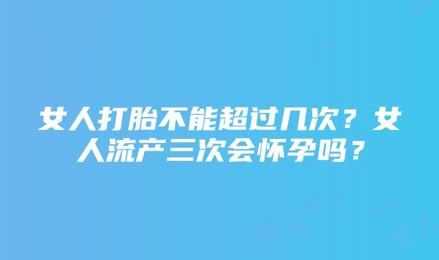 女人打胎不能超过几次？女人流产三次会怀孕吗？