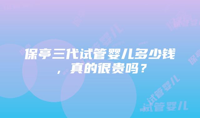 保亭三代试管婴儿多少钱，真的很贵吗？