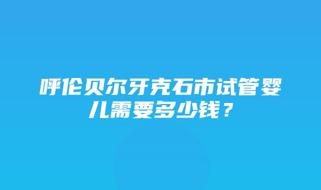 呼伦贝尔牙克石市试管婴儿需要多少钱？