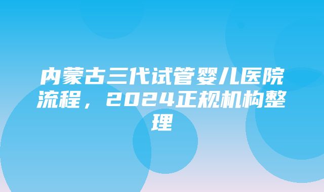 内蒙古三代试管婴儿医院流程，2024正规机构整理