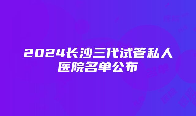 2024长沙三代试管私人医院名单公布