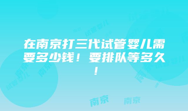 在南京打三代试管婴儿需要多少钱！要排队等多久！