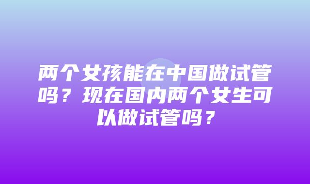 两个女孩能在中国做试管吗？现在国内两个女生可以做试管吗？