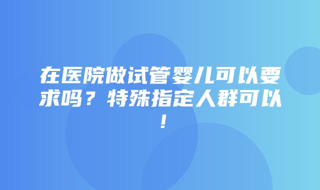 在医院做试管婴儿可以要求吗？特殊指定人群可以！