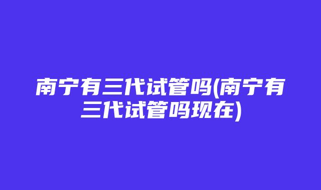 南宁有三代试管吗(南宁有三代试管吗现在)