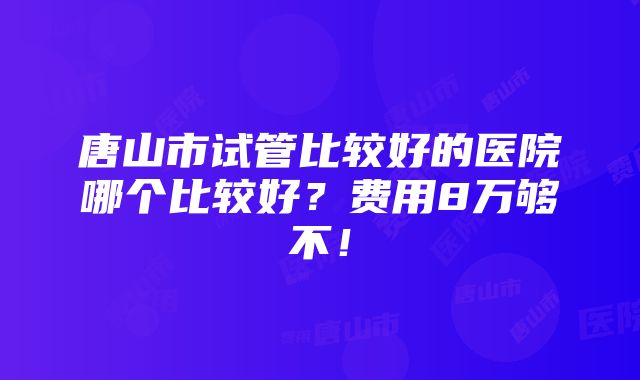 唐山市试管比较好的医院哪个比较好？费用8万够不！