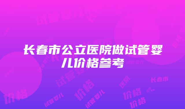 长春市公立医院做试管婴儿价格参考