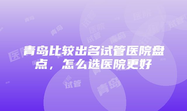 青岛比较出名试管医院盘点，怎么选医院更好