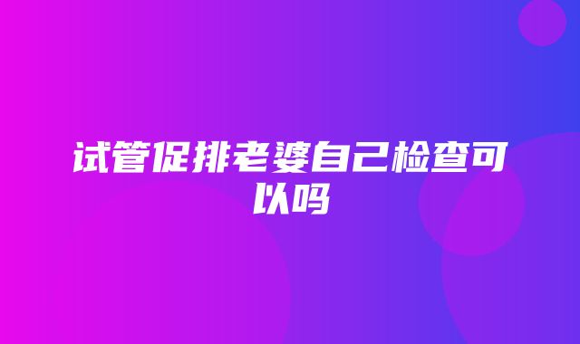 试管促排老婆自己检查可以吗