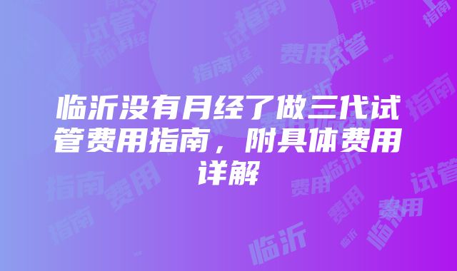 临沂没有月经了做三代试管费用指南，附具体费用详解