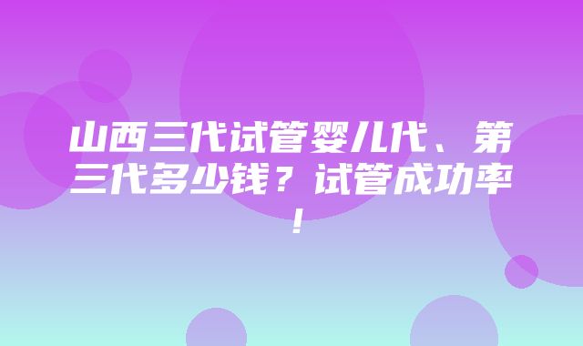 山西三代试管婴儿代、第三代多少钱？试管成功率！