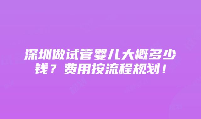 深圳做试管婴儿大概多少钱？费用按流程规划！