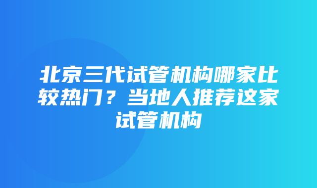 北京三代试管机构哪家比较热门？当地人推荐这家试管机构