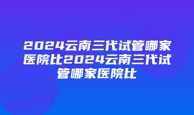 2024云南三代试管哪家医院比2024云南三代试管哪家医院比