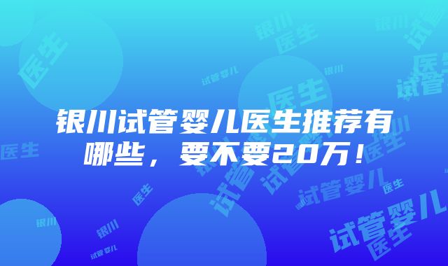 银川试管婴儿医生推荐有哪些，要不要20万！