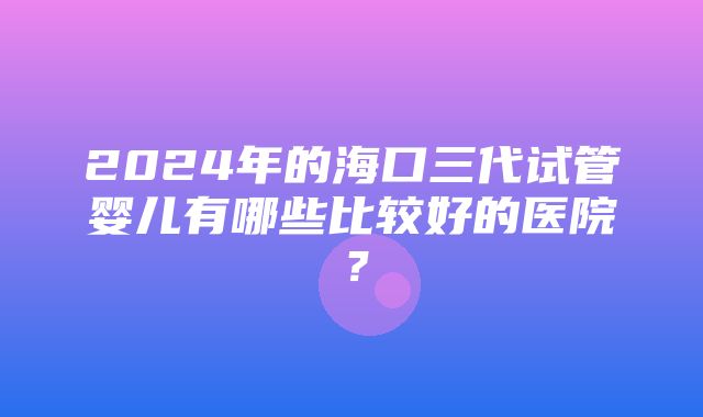 2024年的海口三代试管婴儿有哪些比较好的医院？