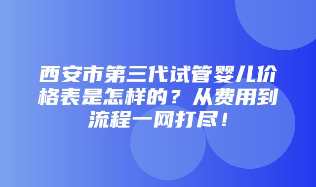 西安市第三代试管婴儿价格表是怎样的？从费用到流程一网打尽！