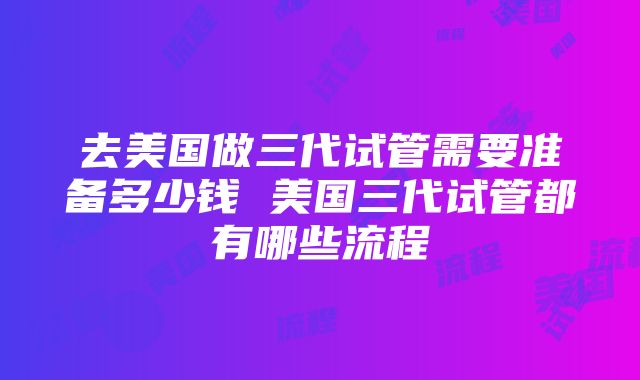 去美国做三代试管需要准备多少钱 美国三代试管都有哪些流程