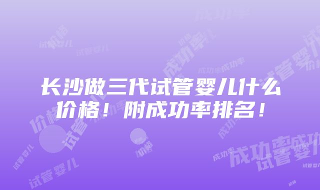 长沙做三代试管婴儿什么价格！附成功率排名！