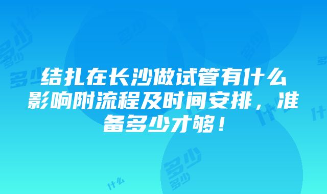 结扎在长沙做试管有什么影响附流程及时间安排，准备多少才够！