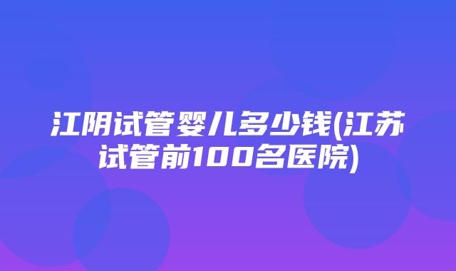 江阴试管婴儿多少钱(江苏试管前100名医院)