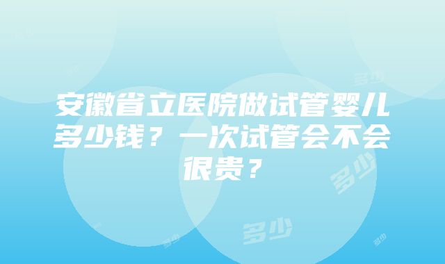 安徽省立医院做试管婴儿多少钱？一次试管会不会很贵？