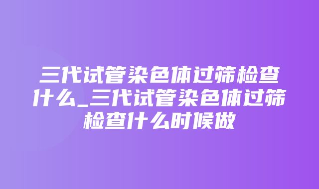 三代试管染色体过筛检查什么_三代试管染色体过筛检查什么时候做