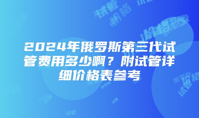 2024年俄罗斯第三代试管费用多少啊？附试管详细价格表参考