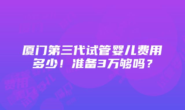 厦门第三代试管婴儿费用多少！准备3万够吗？