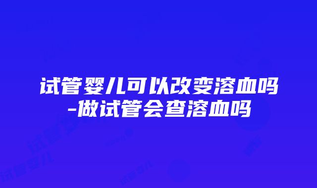 试管婴儿可以改变溶血吗-做试管会查溶血吗