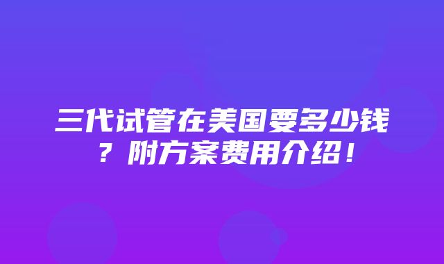 三代试管在美国要多少钱？附方案费用介绍！