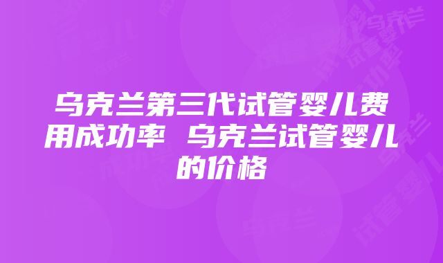 乌克兰第三代试管婴儿费用成功率 乌克兰试管婴儿的价格