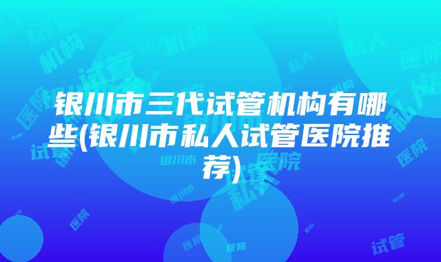 银川市三代试管机构有哪些(银川市私人试管医院推荐)