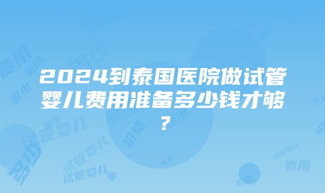 2024到泰国医院做试管婴儿费用准备多少钱才够？