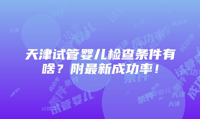 天津试管婴儿检查条件有啥？附最新成功率！