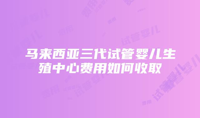 马来西亚三代试管婴儿生殖中心费用如何收取