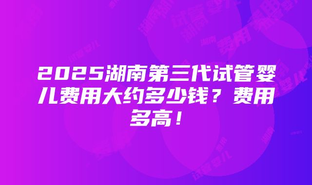 2025湖南第三代试管婴儿费用大约多少钱？费用多高！