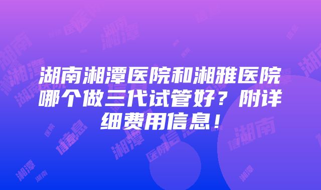 湖南湘潭医院和湘雅医院哪个做三代试管好？附详细费用信息！