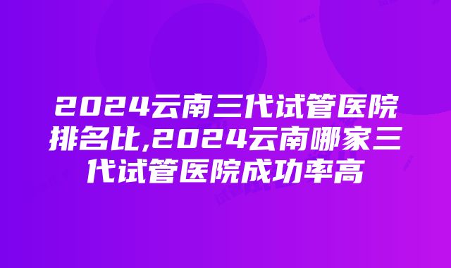 2024云南三代试管医院排名比,2024云南哪家三代试管医院成功率高