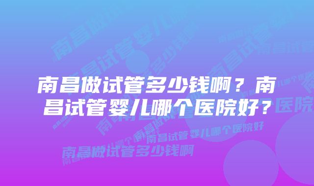 南昌做试管多少钱啊？南昌试管婴儿哪个医院好？