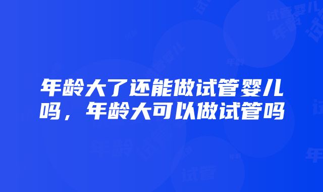 年龄大了还能做试管婴儿吗，年龄大可以做试管吗