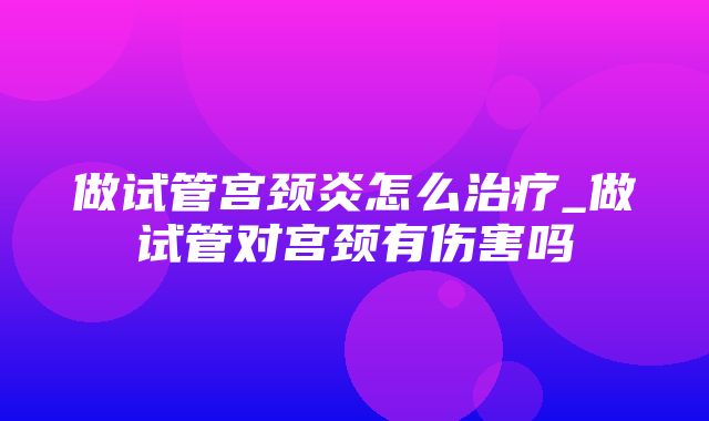 做试管宫颈炎怎么治疗_做试管对宫颈有伤害吗