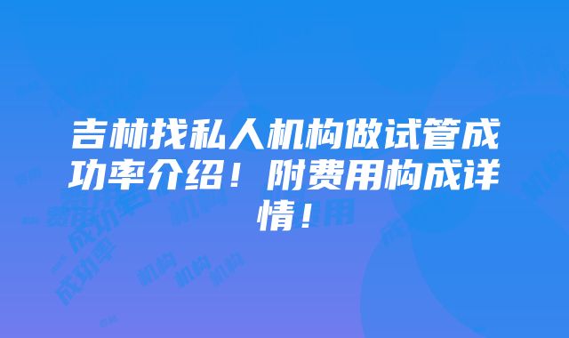 吉林找私人机构做试管成功率介绍！附费用构成详情！