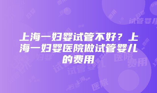 上海一妇婴试管不好？上海一妇婴医院做试管婴儿的费用