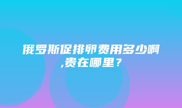 俄罗斯促排卵费用多少啊,贵在哪里？