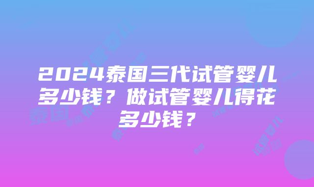 2024泰国三代试管婴儿多少钱？做试管婴儿得花多少钱？