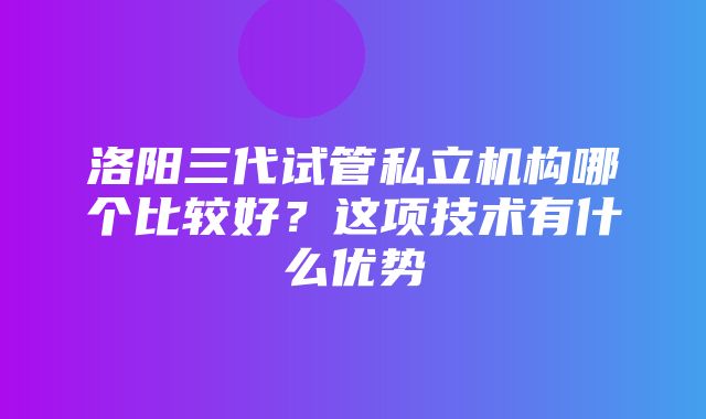 洛阳三代试管私立机构哪个比较好？这项技术有什么优势